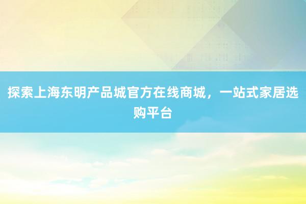 探索上海东明产品城官方在线商城，一站式家居选购平台